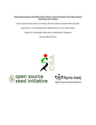 Protecting Farmers and Their Seed: Drivers and Constraints of an Open Source
Seed Network in India
Report prepared by Andy Gorvetzian, Research Intern, Seattle University USA
Supervisors: G.V. Ramajaneyulu, Zakir Hussain, and G. Raja Shekar
Centre for Sustainable Agriculture, Hyderabad, Telangana
January-March 2015
 
