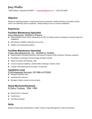 Joey Wallis
1539 D Street - Hayward CA 94541 - mrjoewallis@gmail.com - (510) 274-3687
Objective
Seeking a challenging position in project planning and coordination, facilities directing, and problem solving,
where I can effectively utilize my expertise. Always keeping an eye on customer satisfaction.
Experience
Facilities Maintenance Specialist
Sony Electronics 10/2004 to Present
n Responsibilities include HVAC maintenance and PM, Life Safety systems management, electrical repair and
installations.
n ERT Member, HAZMAT certification (not current)
n Irrigation and Landscaping systems
Facilities Maintenance Specialist
Fujitsu MicroElectronics, Inc. 04/2000 to 10/2004
n Implementation of Building Equipment, Maintenance Programs (PMs), Electrical, Plumbing, Carpentry,
n Knowledge of re-keying/re-pinning Schlage and Best Locksets
n Safety Committee, ERT Member, CPR
n Furniture Systems Installation, (Herman Miller, Steelcase, Haworth, Knoll)
n In-Depth HVAC Maintenance and repair, Air balancing.
Installation Lead
COG/Integrated Services 02/1998 to 07/2000
n Managed installation team
n Interfaced with customers
n Managed multiple modular furniture projects.
Diesel Mechanic/Dockhand
Di Salvo Trucking 1994 -1998
n Mechanic/B.I.T. Inspection
n Forklift Driver
n International Shipper
Skills
Blueprint reading skills (all disciplines), Forklift, Trucking, Project Management, Project Coordination
 