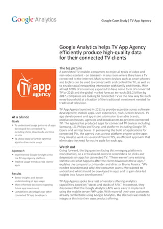 Google Case Study| TV App Agency
Google Analytics helps TV App Agency
efficiently produce high-quality data
for their connected TV clients
The big picture
A connected TV enables consumers to enjoy all types of video and
non-video content - on demand - in any room where they have a TV
connected to the internet. Multi-screen devices such as smart phones
and tablets can be used to connect with and control the TV, as well as
to enable social networking interaction with family and friends. With
almost 100% of consumers expected to have some form of connected
TV by 2015 and the global market forecast to reach $81.2 billion by
2017, companies are looking to connected TV as the new way to reach
every household at a fraction of the traditional investment needed for
traditional television.
TV App Agency launched in 2011 to provide expertise across software
development, mobile apps, user experience, multi-screen devices, TV
app development and app store submission to enable brands,
production houses, agencies and broadcasters to get onto connected
TV. The agency has produced apps for connected TV devices including
Samsung, LG, Philips and Sharp, and platforms including Google TV,
Opera and set-top boxes. In pioneering the build of applications for
connected TVs, the agency uses a cross-platform engine so the apps
they develop work on several different TVs, an efficient approach that
eliminates the need for native code for each app.
Watch out
Going forward, the big question facing this emerging platform is
monetisation, so a critical need exists to record data on clicks and
downloads on apps for connected TV. “There weren’t any existing
statistics on what happens after the client downloads these apps,”
explains the company’s co-founder and director Bruno Pereira. “We
needed to understand what the consumer wants. We wanted to
understand what should be developed in apps and to gain data-led
insights into future development.”
TV App Agency spoke to a host of vendors offering analytics
capabilities based on “stacks and stacks of APIs”. In contrast, they
discovered that the Google Analytics APIs were easy to implement
using the mobile server PHP code. With many of their own customers
already comfortable using Google Analytics, the decision was made to
integrate this into their own product offering.
At a Glance
Goals
• To understand usage patterns of apps
developed for connected TV,
including clicks, downloads and time
on site
• To utilise data to further optimise
apps to drive more usage
Approach
• Implemented Google Analytics into
the TV App Agency platform
• Tracked usage trends across clients’
apps
Results
• Better insights and deeper
understanding of app usage
• More informed decisions regarding
future app investment
• Competitive advantage over other
connected TV app developers
 