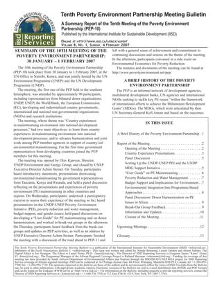 The Tenth Poverty Environment Partnership Meeting Bulletin is a publication of the International Institute for Sustainable Development (IISD) <info@iisd.ca>,
publishers of the Earth Negotiations Bulletin © <enb@iisd.org>. This issue was written and edited by Nienke Beintema, Leonie Gordon and Atieno Ndomo. The
Digital Editor is Joe Nyangon. The Editor is Laurel Neme, Ph.D. <laurel@iisd.org>. The Director of IISD Reporting Services is Langston James “Kimo” Goree
VI <kimo@iisd.org>. The Programme Manager of the African Regional Coverage Project is Richard Sherman <rsherman@iisd.org>. Funding for coverage of this
meeting has been provided by South Africa’s Department of Environmental Affairs and Tourism through the IISD/DEAT/UNEP ROA project for IISD Reporting
Service coverage of African regional meetings. IISD can be contacted at 161 Portage Avenue East, 6th Floor, Winnipeg, Manitoba R3B 0Y4, Canada; tel: +1-204-958-
7700; fax: +1-204-958-7710. The opinions expressed in the Bulletin are those of the authors and do not necessarily reflect the views of IISD. Excerpts from the Bulletin
may be used in other publications with appropriate academic citation. Electronic versions of the Bulletin are sent to e-mail distribution lists (HTML and PDF format)
and can be found on the Linkages WWW-server at <http://www.iisd.ca/>. For information on the Bulletin, including requests to provide reporting services, contact the
Director of IISD Reporting Services at <kimo@iisd.org>, +1-646-536-7556 or 212 East 47th St. #21F, New York, NY 10017, USA.
ONLINE AT HTTP://WWW.IISD.CA/AFRICA/AUPEP/
VOLUME 8, NO. 1, SUNDAY, 4 FEBRUARY 2007
Tenth Poverty Environment Partnership Meeting Bulletin
A Summary Report of the Tenth Meeting of the Poverty Environment
Partnership (PEP-10)
Published by the International Institute for Sustainable Development (IISD)
SUMMARY OF THE 10TH MEETING OF THE
POVERTY ENVIRONMENT PARTNERSHIP:
30 JANUARY – 1 FEBRUARY 2007
The 10th meeting of the Poverty Environment Partnership
(PEP-10) took place from 30 January to 1 February 2007, at the
UN Office in Nairobi, Kenya, and was jointly hosted by the UN
Environment Programme (UNEP) and the UN Development
Programme (UNDP).
The meeting, the first one of the PEP held in the southern
hemisphere, was attended by approximately 90 participants,
including representatives from bilateral donor organizations,
UNDP, UNEP, the World Bank, the European Commission
(EC), developing and industrialized country governments,
international and national non-governmental organizations
(NGOs) and research institutions.
The meeting, whose theme was “Country experiences
in mainstreaming environment into national development
processes,” had two main objectives: to learn from country
experiences in mainstreaming environment into national
development processes; and to advance harmonization and joint
work among PEP member agencies in support of country-led
environmental mainstreaming. For the first time government
representatives from developing countries joined the PEP
members for this meeting.
The meeting was opened by Olav Kjørven, Director,
UNDP Environment and Energy Group, and closed by UNEP
Executive Director Achim Steiner. On Tuesday, participants
heard introductory statements, presentations showcasing
environmental mainstreaming by government representatives
from Tanzania, Kenya and Rwanda, and held a panel discussion
reflecting on the presentations and experiences of poverty
environment (PE) mainstreaming in other countries and
regions. On Wednesday, participants: undertook a participatory
exercise to assess their experience of the meeting so far; heard
presentations on the UNDP-UNEP Poverty Environment
Initiative (PEI), poverty reduction and water management,
budget support, and gender issues; held panel discussions on
developing a “User Guide” for PE mainstreaming and on donor
harmonization; and worked in break-out groups in the afternoon.
On Thursday, participants heard feedback from the break-out
groups and updates on PEP activities, as well as an address by
UNEP Executive Director Achim Steiner. Participants finished
the meeting with a discussion of the road ahead to PEP-11 and
left with a general sense of achievement and commitment to
continuing discussions and actions on the theme of the meeting.
In the afternoon, participants convened in a side event on
Environmental Economics for Poverty Reduction.
The minutes and documents of the meeting can be found at
http://www.povertyenvironment.net/pep/
A BRIEF HISTORY OF THE POVERTY
ENVIRONMENT PARTERNSHIP
The PEP is an informal network of development agencies,
multilateral development banks, UN agencies and international
NGOs seeking to tackle key PE issues “within the framework
of international efforts to achieve the Millennium Development
Goals” (MDGs). The MDGs, which were articulated by then
UN Secretary-General Kofi Annan and based on the outcomes
IN THIS ISSUE
A Brief History of the Poverty Environment Parternship .1
Report of the Meeting. . . . . . . . . . . . . . . . . . . . . . . . . . . . .2
Opening of the Meeting . . . . . . . . . . . . . . . . . . . . . . .2
Country Experience Presentations . . . . . . . . . . . . . . .3
Panel Discussion . . . . . . . . . . . . . . . . . . . . . . . . . . . .5
Scaling Up the UNDP-UNEP PEI and the UNDP
MDG Support Initiative . . . . . . . . . . . . . . . . . . . . . . .5
“User Guide” on PE Mainstreaming . . . . . . . . . . . . .6
Poverty Reduction and Water Management. . . . . . . .7
Budget Support and Implications for Environment. .7
Environmental Integration Into Programme-Based
Approaches. . . . . . . . . . . . . . . . . . . . . . . . . . . . . . . . .8
Panel Discussion: Donor Harmonization on PE
Issues in Africa. . . . . . . . . . . . . . . . . . . . . . . . . . . . . .9
Break-Out Group Feedback . . . . . . . . . . . . . . . . . . . .9
Information and Updates . . . . . . . . . . . . . . . . . . . . .10
Closure of the Meeting. . . . . . . . . . . . . . . . . . . . . . .11
Upcoming Meetings . . . . . . . . . . . . . . . . . . . . . . . . . . . . .12
Glossary. . . . . . . . . . . . . . . . . . . . . . . . . . . . . . . . . . . . . . .13
 