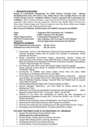  PROJECTS EXECUTED
Design & Construction Management for Fluid Catalyst Cracking Unit, Fluegas
Desulphurization Unit, LPG Merox Unit, Jetfuel Merox Unit, Gasoline Merox Unit and
Caustic Storage Unit for Cuddalore Refinery Project, Nagarjuna Oil Corporation Ltd.,
Cuddalore. Works includes foundation , super structure and Erection of Equipments for Rector
regenerator, Main column, Wet gas compressor, Absorber area, MCBS, Main air blower area,
Steam drum, Catalyst hopper area, Plant air compressor area, Pipe Racks, Splitter area, Stripper
area, Switch house, FAR, Underground drain drum.
Qty of concrete 31500cum Reinforcement steel 3400MT Structural steel 2800MT
Client : Nagarjuna Oil Corporation Ltd., Cuddalore.
PMC : CB&I Lummus Crest Mauritius
Client’s Representative : Construction Management Team
EPCM (V2 Construction) : Aker Solutions, Aker Powergas Pvt Ltd, Mumbai
Contractor : Petron Engineering Construction Ltd, Mumbai
PROJECTS ESTIMATE
Total Estimated cost of the project : Rs.211 Crores
Estimated cost of the civil works : Rs. 68 Crores
• Construction work for Civil, Mechanical, Electrical & Instrumentation work for Niobium
Thermite Production Facility Plant for Nuclear Fuel Complex at Hyderabad. Project
Estimate Rs 30 Crores
• Design Engineering Procurement Supply, Construction, Erection Testing and
Commissioning of two streams of Sea Water RO Plant of 30m3/h capacity on Turnkey
Basis and operation and maintenance of the Plant at Zirconium Complex, Pazhayakayal,
Tuticorin. Project Estimate Rs 14 Crores
• Ash dyke work (with LDPE Lining), Ash recovery system, Pipe line supports,
Drains, Buildings & Plant Roads at 1x250MW LFPP-STCMS ELECTRIC COMPANY,
UTHANGAL, Neyveli
• Construction of 1x25MW Coal based Captive Power Plant (TG Deck, Boiler
Foundations) at The Madras Aluminium Co Ltd, Mettur
• Admin office interior modification work / Alumina plant painting , Road work, Secured
Land fill (SLF), Dry Scrubber Plant (FTP), Tilting table structure at Foundry for MALCO
Plant & CSR/Clinic Building, Sewage Treatment Plant and Plastifelt work for quarters
roof for MALCO Colony.
• ARRS Multiplex/Shopping Malls (with 5 Cinema theatres) at Salem
• General Managers’ Apartments and Plant Road for Dalmia Cement (B) Ltd
Dalmiapuram Trichy
• Widening to four lanes and rehabilitation of existing two lane Carriageway of Salem
Byepass of section (NS/12) NH – 47 from Km. 199.20 – Km.207.60)
• Widening to four lanes and rehabilitation of existing two lane Carriageway of
Kancheepuram-Walajahpet of section NH – 04 from Km. 88.000 – Km. 107.242 (as a
Project Coordinator)
• Nuclear Power Corporation works at Koodankulam (as a Project Coordinator)
• Second floor at Head Office building for SRC Projects (P) Ltd Salem
• Spinning mill construction work at Dharapuram for M/s.AswinTextiles Pvt Ltd., Tirupur
• Discharging area (Hot Rolling Mill) for The Salem Steel Plant at Salem.
EFFLUENT TREATMENT PLANT AT SIV INDUSTRIES LTD., SIRUMUGAI
• Oxygen Activated Sludge Process Reactor Tank
• (Design given by Linde Ag,Germany)
• Primary Clarifier (Design given by Linde Ag, Germany)
• Oxygen Plant (Design given by Linde Ag, Germany)
• Neutralization tank with acid resistant tile lining
• Lamella Clarifier Pump pits Equipment foundations
 