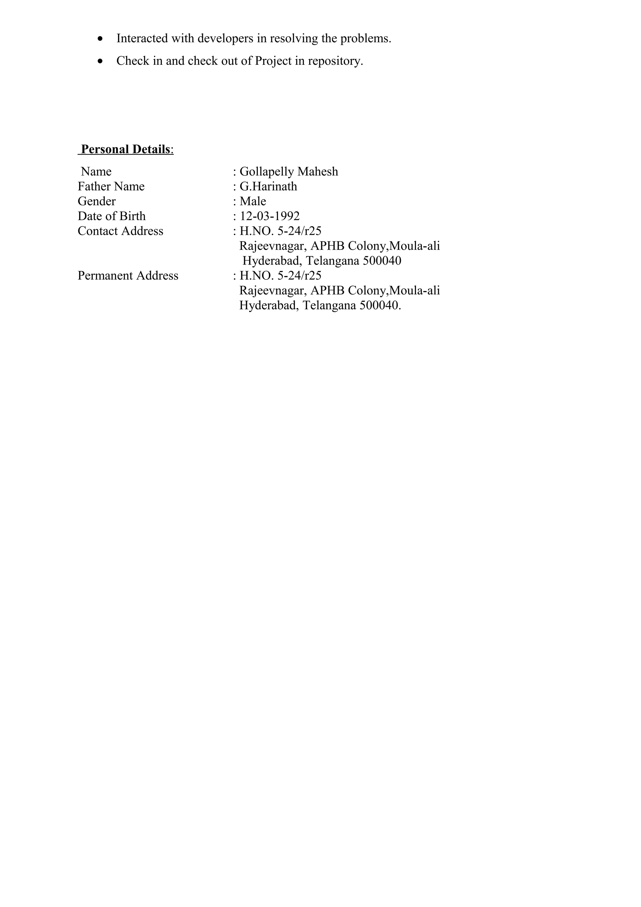 • Interacted with developers in resolving the problems.
• Check in and check out of Project in repository.
Personal Details:
Name : Gollapelly Mahesh
Father Name : G.Harinath
Gender : Male
Date of Birth : 12-03-1992
Contact Address : H.NO. 5-24/r25
Rajeevnagar, APHB Colony,Moula-ali
Hyderabad, Telangana 500040
Permanent Address : H.NO. 5-24/r25
Rajeevnagar, APHB Colony,Moula-ali
Hyderabad, Telangana 500040.
 