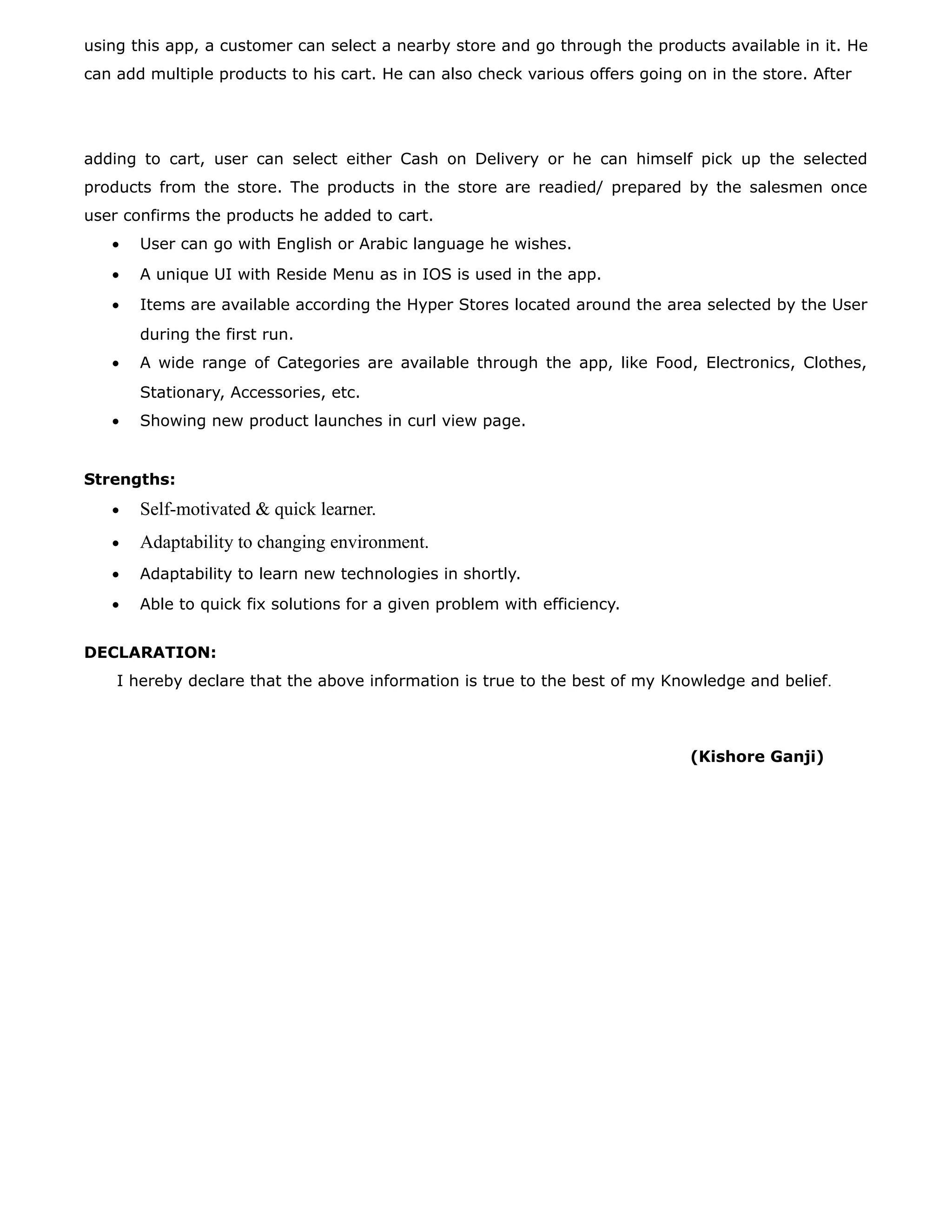 using this app, a customer can select a nearby store and go through the products available in it. He
can add multiple products to his cart. He can also check various offers going on in the store. After
adding to cart, user can select either Cash on Delivery or he can himself pick up the selected
products from the store. The products in the store are readied/ prepared by the salesmen once
user confirms the products he added to cart.
• User can go with English or Arabic language he wishes.
• A unique UI with Reside Menu as in IOS is used in the app.
• Items are available according the Hyper Stores located around the area selected by the User
during the first run.
• A wide range of Categories are available through the app, like Food, Electronics, Clothes,
Stationary, Accessories, etc.
• Showing new product launches in curl view page.
Strengths:
• Self-motivated & quick learner.
• Adaptability to changing environment.
• Adaptability to learn new technologies in shortly.
• Able to quick fix solutions for a given problem with efficiency.
DECLARATION:
I hereby declare that the above information is true to the best of my Knowledge and belief.
(Kishore Ganji)
 