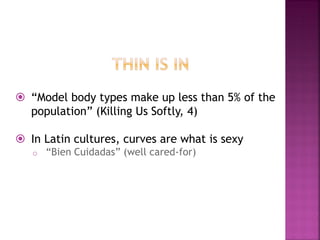 “Model body types make up less than 5% of the
population” (Killing Us Softly, 4)
In Latin cultures, curves are what is sexy
o “Bien Cuidadas” (well cared-for)
 