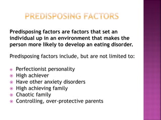 Predisposing factors are factors that set an
individual up in an environment that makes the
person more likely to develop an eating disorder.
Predisposing factors include, but are not limited to:
Perfectionist personality
High achiever
Have other anxiety disorders
High achieving family
Chaotic family
Controlling, over-protective parents
 