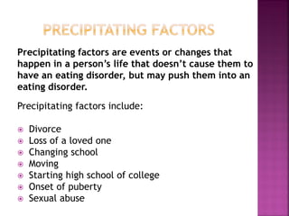 Precipitating factors are events or changes that
happen in a person’s life that doesn’t cause them to
have an eating disorder, but may push them into an
eating disorder.
Precipitating factors include:
Divorce
Loss of a loved one
Changing school
Moving
Starting high school of college
Onset of puberty
Sexual abuse
 