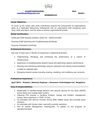M.SANTHOSHKUMAR. Mail:
msanthosh49@gmail.com Mobile:
09980009163
Career Objective:
To move up the career path while contributing towards the achievement of organizational
goals as a dedicated Networking Professional with an organization that recognizes hard
work, skills and talent, and the same to achieve organizational growth.
Global Certification:
CCNA and CCNP Routing Certified, CISCO ID: CSCO11911826
Pursuing CCNP Switching and Troubleshooting Certificate
Pursuing Checkpoint Certificate
Professional Summary:
Has over 4 Years and 11 Months of experience in Networking Domain.
• Implementing, Managing and enhancing the performance of a client’s IT
Infrastructure.
• Experience in troubleshooting network issues and optimizing network performance.
• Planning and monitoring technology resource utilization and making recommendation
s based on collected data.
• Managing network access including creating, disabling, and modifying user accounts.
Professional Experience:
April 2014 – Present | Network Engineer | Hexaware Technologies Ltd., Bangalore.
Roles & Responsibilities:
• Responsible to handle/manage Network and security devices for the client UNISYS
across Globe and multiple Data Centers.
• Following ITIL process in handling Incident, change and Problem management
tickets. Have experience in ITSM 7.6 tool.
• Co-ordinated with Service Provider during WAN related issues and provided quick
solutions.
• Co-ordinated with Vendor when required to provide resolution.
• Part of weekly Management meeting/calls. To update on the progress on
operation/projects.
 
