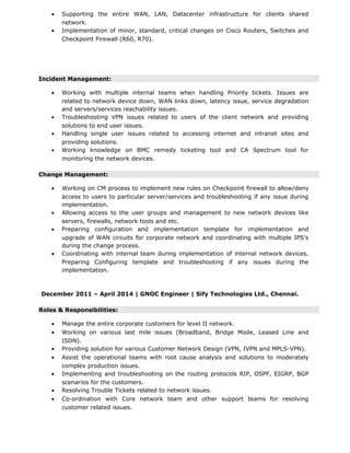 • Supporting the entire WAN, LAN, Datacenter infrastructure for clients shared
network.
• Implementation of minor, standard, critical changes on Cisco Routers, Switches and
Checkpoint Firewall (R60, R70).
Incident Management:
• Working with multiple internal teams when handling Priority tickets. Issues are
related to network device down, WAN links down, latency issue, service degradation
and servers/services reachability issues.
• Troubleshooting VPN issues related to users of the client network and providing
solutions to end user issues.
• Handling single user issues related to accessing internet and intranet sites and
providing solutions.
• Working knowledge on BMC remedy ticketing tool and CA Spectrum tool for
monitoring the network devices.
Change Management:
• Working on CM process to implement new rules on Checkpoint firewall to allow/deny
access to users to particular server/services and troubleshooting if any issue during
implementation.
• Allowing access to the user groups and management to new network devices like
servers, firewalls, network tools and etc.
• Preparing configuration and implementation template for implementation and
upgrade of WAN circuits for corporate network and coordinating with multiple IPS's
during the change process.
• Coordinating with internal team during implementation of internal network devices.
Preparing Configuring template and troubleshooting if any issues during the
implementation.
December 2011 – April 2014 | GNOC Engineer | Sify Technologies Ltd., Chennai.
Roles & Responsibilities:
• Manage the entire corporate customers for level II network.
• Working on various last mile issues (Broadband, Bridge Mode, Leased Line and
ISDN).
• Providing solution for various Customer Network Design (VPN, IVPN and MPLS-VPN).
• Assist the operational teams with root cause analysis and solutions to moderately
complex production issues.
• Implementing and troubleshooting on the routing protocols RIP, OSPF, EIGRP, BGP
scenarios for the customers.
• Resolving Trouble Tickets related to network issues.
• Co-ordination with Core network team and other support teams for resolving
customer related issues.
 