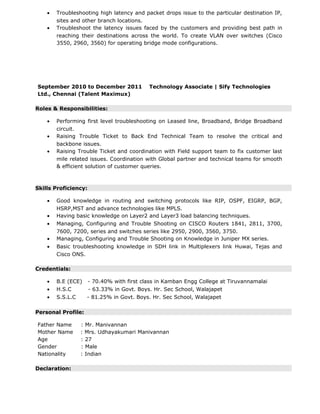 • Troubleshooting high latency and packet drops issue to the particular destination IP,
sites and other branch locations.
• Troubleshoot the latency issues faced by the customers and providing best path in
reaching their destinations across the world. To create VLAN over switches (Cisco
3550, 2960, 3560) for operating bridge mode configurations.
September 2010 to December 2011 Technology Associate | Sify Technologies
Ltd., Chennai (Talent Maximux)
Roles & Responsibilities:
• Performing first level troubleshooting on Leased line, Broadband, Bridge Broadband
circuit.
• Raising Trouble Ticket to Back End Technical Team to resolve the critical and
backbone issues.
• Raising Trouble Ticket and coordination with Field support team to fix customer last
mile related issues. Coordination with Global partner and technical teams for smooth
& efficient solution of customer queries.
Skills Proficiency:
• Good knowledge in routing and switching protocols like RIP, OSPF, EIGRP, BGP,
HSRP,MST and advance technologies like MPLS.
• Having basic knowledge on Layer2 and Layer3 load balancing techniques.
• Managing, Configuring and Trouble Shooting on CISCO Routers 1841, 2811, 3700,
7600, 7200, series and switches series like 2950, 2900, 3560, 3750.
• Managing, Configuring and Trouble Shooting on Knowledge in Juniper MX series.
• Basic troubleshooting knowledge in SDH link in Multiplexers link Huwai, Tejas and
Cisco ONS.
Credentials:
• B.E (ECE) - 70.40% with first class in Kamban Engg College at Tiruvannamalai
• H.S.C - 63.33% in Govt. Boys. Hr. Sec School, Walajapet
• S.S.L.C - 81.25% in Govt. Boys. Hr. Sec School, Walajapet
Personal Profile:
Father Name : Mr. Manivannan
Mother Name : Mrs. Udhayakumari Manivannan
Age : 27
Gender : Male
Nationality : Indian
Declaration:
 