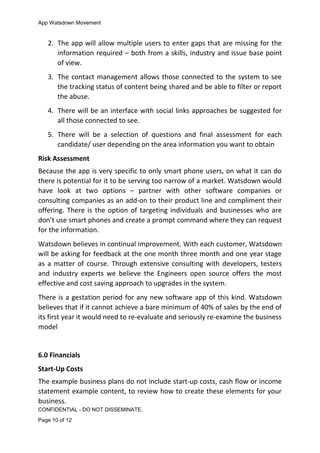 App Watsdown Movement
2. The app will allow multiple users to enter gaps that are missing for the
information required – both from a skills, industry and issue base point
of view.
3. The contact management allows those connected to the system to see
the tracking status of content being shared and be able to filter or report
the abuse.
4. There will be an interface with social links approaches be suggested for
all those connected to see.
5. There will be a selection of questions and final assessment for each
candidate/ user depending on the area information you want to obtain
Risk Assessment
Because the app is very specific to only smart phone users, on what it can do
there is potential for it to be serving too narrow of a market. Watsdown would
have look at two options – partner with other software companies or
consulting companies as an add-on to their product line and compliment their
offering. There is the option of targeting individuals and businesses who are
don’t use smart phones and create a prompt command where they can request
for the information.
Watsdown believes in continual improvement. With each customer, Watsdown
will be asking for feedback at the one month three month and one year stage
as a matter of course. Through extensive consulting with developers, testers
and industry experts we believe the Engineers open source offers the most
effective and cost saving approach to upgrades in the system.
There is a gestation period for any new software app of this kind. Watsdown
believes that if it cannot achieve a bare minimum of 40% of sales by the end of
its first year it would need to re-evaluate and seriously re-examine the business
model
6.0 Financials
Start-Up Costs
The example business plans do not include start-up costs, cash flow or income
statement example content, to review how to create these elements for your
business.
CONFIDENTIAL - DO NOT DISSEMINATE.
Page 10 of 12
 