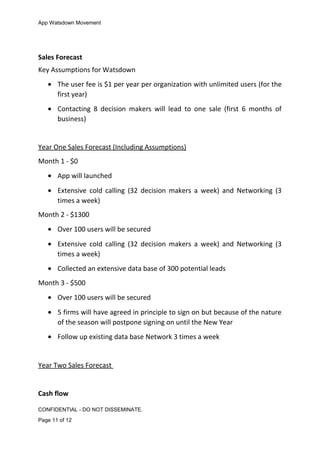 App Watsdown Movement
Sales Forecast
Key Assumptions for Watsdown
• The user fee is $1 per year per organization with unlimited users (for the
first year)
• Contacting 8 decision makers will lead to one sale (first 6 months of
business)
Year One Sales Forecast (Including Assumptions)
Month 1 - $0
• App will launched
• Extensive cold calling (32 decision makers a week) and Networking (3
times a week)
Month 2 - $1300
• Over 100 users will be secured
• Extensive cold calling (32 decision makers a week) and Networking (3
times a week)
• Collected an extensive data base of 300 potential leads
Month 3 - $500
• Over 100 users will be secured
• 5 firms will have agreed in principle to sign on but because of the nature
of the season will postpone signing on until the New Year
• Follow up existing data base Network 3 times a week
Year Two Sales Forecast
Cash flow
CONFIDENTIAL - DO NOT DISSEMINATE.
Page 11 of 12
 