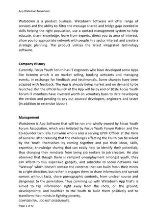 App Watsdown Movement
Watsdown is a product business. Watsdown Software will offer range of
services and the ability to: filter the message shared and bridge gaps needed in
skills helping the right population, use a contact management system to help
educate, share knowledge, learn from experts, direct you to area of interest,
allow you to appropriate network with people in a sector interest and create a
strategic planning. The product utilizes the latest integrated technology
software.
Company History
Currently, Focus Youth Forum has IT engineers who have developed some Apps
like tickeem which is on market selling, booking airtickets and managing
events, in exchange for feedback and testimonials. Some changes have been
adapted with feedback. The App is already being market and on demand to be
launched. But the official launch of the App will be by end of 2016. Focus Youth
Forum IT members have invested worth on voluntary basis to date developing
the version and pending to pay out sourced developers, engineers and tester
(in addition to extensive labour).
Management
Watsdown is App Software that will be run and wholly owned by Focus Youth
Forum Association, which was initiated by Focus Youth Forum Patron and the
Co-Founder Gen. Elly Tumwine who is also a serving UPDF Officer at the Rank
of General, after realising that the challenges affecting the Youth can be solved
by the Youth themselves by coming together and put their ideas, skills,
expertise, knowledge sharing that can easily help to identify their potentials,
thus changing their mindsets from being job seekers to job creators. He also
observed that though there is rampant unemployment amongst youth, they
can afford to buy expensive gadgets, and subscribe to social networks like
“Watsup” which doesn’t contain the contents that can build focus their minds
to a right direction, but rather it engages them to share information and spread
rumors without facts, share pornographic contents, from unclear source and
dangerous to the generation. Thus comining up with Watsdown App that’s is
aimed to tap information right away from the roots, on the ground,
developmental and healthier to the Youth to build them positively and to
transform their minds in fighting poverty.
CONFIDENTIAL - DO NOT DISSEMINATE.
Page 3 of 12
 