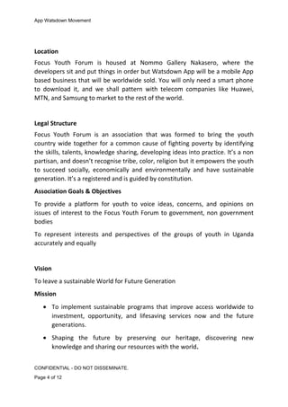 App Watsdown Movement
Location
Focus Youth Forum is housed at Nommo Gallery Nakasero, where the
developers sit and put things in order but Watsdown App will be a mobile App
based business that will be worldwide sold. You will only need a smart phone
to download it, and we shall pattern with telecom companies like Huawei,
MTN, and Samsung to market to the rest of the world.
Legal Structure
Focus Youth Forum is an association that was formed to bring the youth
country wide together for a common cause of fighting poverty by identifying
the skills, talents, knowledge sharing, developing ideas into practice. It’s a non
partisan, and doesn’t recognise tribe, color, religion but it empowers the youth
to succeed socially, economically and environmentally and have sustainable
generation. It’s a registered and is guided by constitution.
Association Goals & Objectives
To provide a platform for youth to voice ideas, concerns, and opinions on
issues of interest to the Focus Youth Forum to government, non government
bodies
To represent interests and perspectives of the groups of youth in Uganda
accurately and equally
Vision
To leave a sustainable World for Future Generation
Mission
• To implement sustainable programs that improve access worldwide to
investment, opportunity, and lifesaving services now and the future
generations.
• Shaping the future by preserving our heritage, discovering new
knowledge and sharing our resources with the world.
CONFIDENTIAL - DO NOT DISSEMINATE.
Page 4 of 12
 