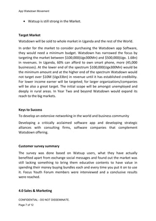 App Watsdown Movement
• Watsup is still strong in the Market.
Target Market
Watsdown will be sold to whole market in Uganda and the rest of the World.
In order for the market to consider purchasing the Watsdown app Software,
they would need a minimum budget. Watsdown has narrowed the focus by
targeting the market between $100,000(Ugx300Mn) and $500,000(Ugx. 1.6Bn)
in revenues. In Uganda, 60% can afford to own smart phone, more (45,000
businesses). At the lower end of the spectrum $100,000(Ugx300Mn) would be
the minimum amount and at the higher end of the spectrum Watsdown would
not target over $10M (Ugx33bn) in revenue until it has established credibility.
For lower income earner will be targeted; for larger organizations/companies
will be also a great target. The initial scope will be amongst unemployed and
deeply in rural areas. In Year Two and beyond Watsdown would expand its
reach to the big markets.
Keys to Success
To develop an extensive networking in the world and business community
Developing a critically acclaimed software app and developing strategic
alliances with consulting firms, software companies that complement
Watsdown offering.
Customer survey summary
The survey was done based on Watsup users, what they have actually
benefited apart from exchange social messages and found out the market was
still lacking something to bring them educative contents to have value in
spending their money buying bundles each and every time you put it on to use
it. Focus Youth Forum members were interviewed and a conclusive results
were reached.
4.0 Sales & Marketing
CONFIDENTIAL - DO NOT DISSEMINATE.
Page 7 of 12
 