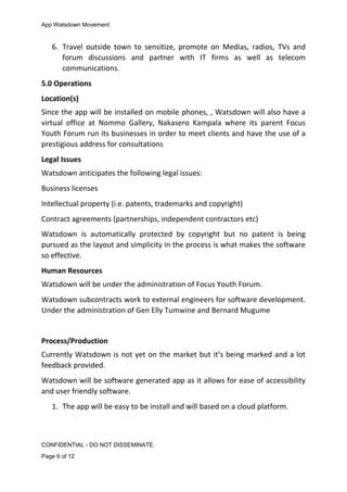 App Watsdown Movement
6. Travel outside town to sensitize, promote on Medias, radios, TVs and
forum discussions and partner with IT firms as well as telecom
communications.
5.0 Operations
Location(s)
Since the app will be installed on mobile phones, , Watsdown will also have a
virtual office at Nommo Gallery, Nakasero Kampala where its parent Focus
Youth Forum run its businesses in order to meet clients and have the use of a
prestigious address for consultations
Legal Issues
Watsdown anticipates the following legal issues:
Business licenses
Intellectual property (i.e. patents, trademarks and copyright)
Contract agreements (partnerships, independent contractors etc)
Watsdown is automatically protected by copyright but no patent is being
pursued as the layout and simplicity in the process is what makes the software
so effective.
Human Resources
Watsdown will be under the administration of Focus Youth Forum.
Watsdown subcontracts work to external engineers for software development.
Under the administration of Gen Elly Tumwine and Bernard Mugume
Process/Production
Currently Watsdown is not yet on the market but it’s being marked and a lot
feedback provided.
Watsdown will be software generated app as it allows for ease of accessibility
and user friendly software.
1. The app will be easy to be install and will based on a cloud platform.
CONFIDENTIAL - DO NOT DISSEMINATE.
Page 9 of 12
 