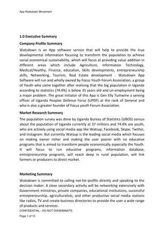 App Watsdown Movement
1.0 Executive Summary
Company Profile Summary
Watsdown is an App software service that will help to provide the true
developmental information focusing to transform the population to achieve
social economical sustainability, which will focus at providing value addition in
different areas which include Agriculture, Information Technology,
Medical/Healthy, Finance, education, Skills developments, entrepreneurship
skills, Networking, Tourism, Real Estate development . Watsdown App
Software will run and wholly owned by Focus Youth Forum Association, a group
of Youth who came together after realising that the big population in Uganda
according to statistics (74.4%) is below 35 years old and un-employment being
a major problem. The great initiator of this App is Gen Elly Tumwine a serving
officer of Uganda Peoples Defence Force (UPDF) at the rank of General and
who is also a greater founder of Focus youth Forum Association.
Market Research Summary
The population survey was done by Uganda Bureau of Statistics (UBOS) census
about the population of Uganda currently at 37 millions and 74.4% are youth,
who are actively using social media app like Watsup, Facebook, Skype, Twitter,
and instagram. But currently Watsup is the leading social media which focuses
on making owner richer and making the user poorer with no educative
programs that is aimed to transform people economically especially the Youth.
It will focus to run educative programs, information database,
entrepreneurship programs, will reach deep in rural population, will link
farmers or producers to direct market.
Marketing Summary
Watsdown is committed to calling not-for-profits directly and speaking to the
decision maker. A close secondary activity will be networking extensively with
Government ministries, private companies, educational institutions, successful
entrepreneurship, agriculturalists, and other productive social media stations
like radios, TV and create business directories to provide the user a wide range
of products and services.
CONFIDENTIAL - DO NOT DISSEMINATE.
Page 1 of 12
 