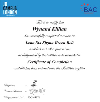 This is to certify that
Wynand Killian
has successfully completed a course in
Lean Six Sigma Green Belt
and has met all requirements
as designated by the institute to be awarded a
Certificate of Completion
and this has been entered onto the Institute register
Registrar :-
Course Director :-
Registration No :- JDC-43171
CAMPUS
JD
LONDONJD IMAGE PROMOTIONS LTD.
BACSHORT COURSE PROVIDER
ACCREDITATION SCHEME
 