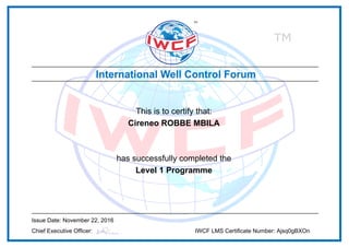 This is to certify that:
Cireneo ROBBE MBILA
has successfully completed the
Level 1 Programme
Issue Date: November 22, 2016
Chief Executive Officer: IWCF LMS Certificate Number: Ajsq0gBXOn
Powered by TCPDF (www.tcpdf.org)
 