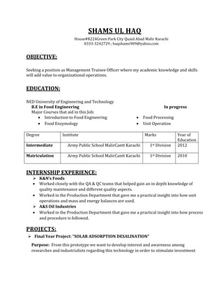 SHAMS UL HAQ
House#R224Green Park City Quaid Abad Malir Karachi
0333-3242729 ; haqshams909@yahoo.com
OBJECTIVE:
Seeking a position as Management Trainee Officer where my academic knowledge and skills
will add value to organizational operations.
EDUCATION:
NED University of Engineering and Technology
B.E in Food Engineering In progress
Major Courses that aid in this Job:
Degree Institute Marks Year of
Education
Intermediate Army Public School MalirCantt Karachi 1st Division 2012
Matriculation Army Public School MalirCantt Karachi 1st Division 2010
INTERNSHIP EXPERIENCE:
 K&N’s Foods
 Worked closely with the QA & QC teams that helped gain an in depth knowledge of
quality maintenance and different quality aspects.
 Worked in the Production Department that gave me a practical insight into how unit
operations and mass and energy balances are used.
 A&S Oil Industries
 Worked in the Production Department that gave me a practical insight into how process
and procedure is followed.
PROJECTS:
 Final Year Project: “SOLAR ADSORPTION DESALINATION”
Purpose: From this prototype we want to develop interest and awareness among
researches and industrialists regarding this technology in order to stimulate investment
 Introduction to Food Engineering  Food Processing
 Food Enzymology  Unit Operation
 