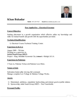 1
Khan Bahadar
Mobile: 053-229-7827 Email:khan.initialksa@yahoo.com
Post Applied for : Electrical Foreman
CareerObjective:
Seeking placement in a growth organization which effective utilize my knowledge and
skills for mutual benefit and growth with the opportunities provided.
TechnicalQualification:
1) Electrical Course Technical Training Center.
Experience in K.S.A:
August 2009 – Till date
Working as a supervisor in
Initial SaudiGroup (MEP)
Project: - King Abdullah Economic City (emaar) - Rabigh, K.S.A
Experience in Pakistan:
3 Years in, Pakistan Tobacco& Pakistan Loco Moto.
Nature of Job:
Substation feeder pillar droving full command.
Manage complete Low Voltage & Medium Voltage Works.
Assets:
1) Determined, ambitious, empathetic hardworking and tolerant good at public relation.
2) Sponsorship, initial Saudi Group (MEP) – Non Transferable
Personal Profile:
 