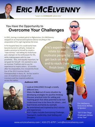 ERIC MCELVENNY
“Learn	
  to	
  CONQUER	
  adversity”	
  
Create	
  your	
  “New	
  Normal”	
  You	
  Have	
  the	
  Opportunity	
  to	
  
Overcome Your Challenges
In	
  2011,	
  during	
  a	
  combat	
  patrol	
  in	
  Afghanistan,	
  Eric	
  McElvenny	
  
stepped	
  on	
  an	
  Improvised	
  Explosive	
  Device	
  resulIng	
  in	
  the	
  
amputaIon	
  of	
  his	
  right	
  leg	
  below	
  the	
  knee.	
  
Eric’s	
  experiences	
  
relate	
  to	
  and	
  
moIvate	
  people	
  to	
  
get	
  back	
  on	
  track	
  
and	
  to	
  reach	
  their	
  
ﬁnish	
  lines.	
  
	
  
In	
  his	
  hospital	
  bed,	
  Eric	
  could	
  easily	
  have	
  
become	
  buried	
  in	
  self-­‐pity.	
  Instead,	
  he	
  
made	
  a	
  promise	
  to	
  himself	
  to	
  create	
  a	
  
“new	
  normal,”	
  not	
  leOng	
  his	
  misfortune	
  
put	
  a	
  damper	
  on	
  his	
  enthusiasm	
  for	
  life,	
  
while	
  making	
  peace	
  with	
  his	
  new	
  
prostheIc.	
  	
  Also,	
  and	
  equally	
  important,	
  he	
  
set	
  goals	
  for	
  himself:	
  	
  Eric	
  wanted	
  to	
  race	
  
an	
  Ironman	
  Triathlon	
  and	
  to	
  use	
  his	
  
experience	
  to	
  inspire	
  others.	
  	
  22	
  months	
  
aSer	
  his	
  amputaIon,	
  Eric	
  crossed	
  the	
  ﬁnish	
  
line	
  of	
  the	
  2013	
  Ironman	
  World	
  
Championships	
  in	
  Kona,	
  HI.	
  	
  He	
  has	
  raced	
  in	
  
over	
  25	
  triathlons	
  to	
  include	
  3	
  full	
  
Ironmans	
  and	
  has	
  inspired	
  audiences	
  
across	
  the	
  naIon.	
  
Audiences	
  Will:	
  
	
  
ª Look	
  at	
  CHALLENGE	
  through	
  a	
  totally	
  
diﬀerent	
  lens	
  
ª Make	
  the	
  Best	
  out	
  of	
  every	
  situaIon	
  by	
  
developing	
  strategies	
  for	
  posiIve	
  thinking	
  
ª Discover	
  pracIcal	
  tricks	
  for	
  seOng	
  and	
  
reaching	
  goals	
  that	
  allow	
  potenIal	
  to	
  be	
  met	
  
ª Understand	
  how	
  to	
  be	
  there	
  for	
  others….and	
  
lead	
  friends	
  and	
  family	
  by	
  example	
  
ª Be	
  entertained	
  and	
  inspired	
  by	
  Eric’s	
  stories	
  
and	
  experiences	
  
ª Eric’s	
  Topics	
  include	
  Overcoming	
  Challenge,	
  
Teamwork,	
  Leadership,	
  Goal	
  SeOng	
  and	
  
Discipline	
  
Eric McElvenny
Endurance Athlete
& Speaker
“2013 San Diego
Challenged Athlete
of the Year”
www.ericmcelvenny.com	
  |	
  410-­‐271-­‐6797	
  |	
  eric@ericmcelvenny.com	
  
 