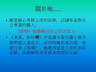 關於她……
• 願意耐心等候上帝的安排，以謙卑面對自
己事業的藝人。
《異種》勉勵做回自己好去愛人
• 《老表，你好嘢》中活潑可愛的聶小茜令
陳明恩人氣急升，而同時她也推出第一首
流行曲《異種》，她覺得這是上帝的美好
安排，因兩個作品有很多相同的元素。
 