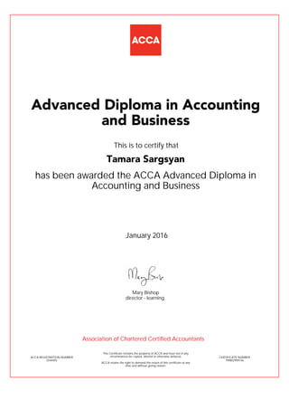 has been awarded the ACCA Advanced Diploma in
Accounting and Business
January 2016
ACCA REGISTRATION NUMBER
2544493
Mary Bishop
This Certificate remains the property of ACCA and must not in any
circumstances be copied, altered or otherwise defaced.
ACCA retains the right to demand the return of this certificate at any
time and without giving reason.
director - learning
CERTIFICATE NUMBER
799802999146
Advanced Diploma in Accounting
and Business
Tamara Sargsyan
This is to certify that
Association of Chartered Certified Accountants
 