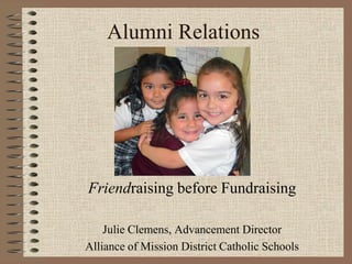 Alumni Relations
Friendraising before Fundraising
Julie Clemens, Advancement Director
Alliance of Mission District Catholic Schools
 