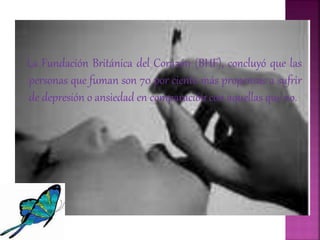 La Fundación Británica del Corazón (BHF), concluyó que las
personas que fuman son 70 por ciento más propensas a sufrir
de depresión o ansiedad en comparación con aquellas que no.
 