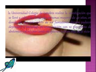 la Universidad Colegio de Londres realizo la investigación que
se llevó a cabo con 6 mil 500 personas mayores de 40 años, en
donde un 18.3 por ciento de los fumadores dijeron padecer
depresión o ansiedad, en comparación con 10 por ciento de
abstemios y el 11.3 por ciento de quienes habían deja do el vicio.
 
