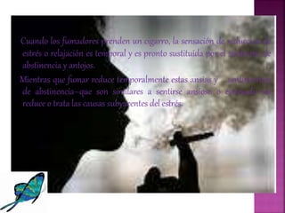 Cuando los fumadores prenden un cigarro, la sensación de reducción de
estrés o relajación es temporal y es pronto sustituida por el síndrome de
abstinencia y antojos.
Mientras que fumar reduce temporalmente estas ansias y sentimientos
de abstinencia–que son similares a sentirse ansioso o estresado–no
reduce o trata las causas subyacentes del estrés.
 