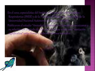En el 2010, especialistas del Instituto Nacional de Enfermedades
Respiratorias (INER) y de la Facultad de Medicina y Psicología de la
Universidad Nacional Autónoma de México (UNAM).
Publicaron el estudio “Ansiedad y depresión en fumadores mexicanos y
su relación con el grado de adicción” en el que existe una “asociación
significativa” entre fumar y dichos trastornos mentales
 