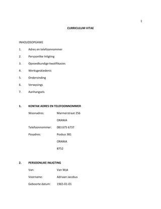 1
CURRICULUM VITAE
INHOUDSOPGAWE
1. Adres en telefoonnommer
2. Persoonlike Inligting
3. Opvoedkundige kwalifikasies
4. Werksgeskiedenis
5. Ondervinding
6. Verwysings
7. Aanhangsels
1. KONTAK ADRES EN TELEFOONNOMMER
Woonadres: Marmerstraat 256
ORANIA
Telefoonnommer: 083 675 6737
Posadres: Posbus 381
ORANIA
8752
2. PERSOONLIKE INLIGTING
Van: Van Wyk
Voorname: Adriaan Jacobus
Geboorte datum: 1965-01-01
 
