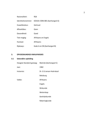 2
Nasionaliteit: RSA
Identiteitsnommer: 650101 5096 085 (Aanhangsel A)
Huwelikstatus: Getroud
Afhanklikes: Geen
Gesondheid: Goed
Tale magtig: Afrikaans en Engels
Huistaal: Afrikaans
Rybewys: Kode A en EB (Aanhangsel B)
3. OPVOEDKUNDIGE KWALIFIKASIES
3.1 Sekondêre opleiding
Hoogste Standerd geslaag: Matriek (Aanhangsel C)
Jaar: 1982
Instansie: Dr. E.G Jansen Hoërskool
Boksburg
Vakke: Afrikaans
Engels
Wiskunde
Wetenskap
Aardrykskunde
Rekeningkunde
 