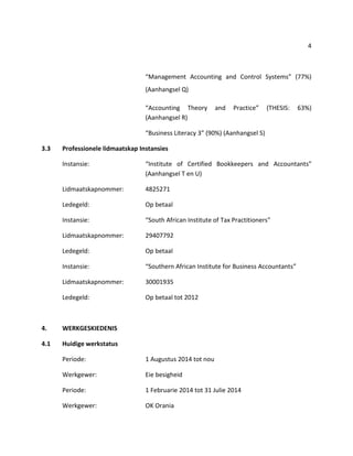 4
“Management Accounting and Control Systems” (77%)
(Aanhangsel Q)
“Accounting Theory and Practice” (THESIS: 63%)
(Aanhangsel R)
“Business Literacy 3” (90%) (Aanhangsel S)
3.3 Professionele lidmaatskap Instansies
Instansie: “Institute of Certified Bookkeepers and Accountants”
(Aanhangsel T en U)
Lidmaatskapnommer: 4825271
Ledegeld: Op betaal
Instansie: “South African Institute of Tax Practitioners”
Lidmaatskapnommer: 29407792
Ledegeld: Op betaal
Instansie: “Southern African Institute for Business Accountants”
Lidmaatskapnommer: 30001935
Ledegeld: Op betaal tot 2012
4. WERKGESKIEDENIS
4.1 Huidige werkstatus
Periode: 1 Augustus 2014 tot nou
Werkgewer: Eie besigheid
Periode: 1 Februarie 2014 tot 31 Julie 2014
Werkgewer: OK Orania
 