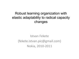 Istvan Fekete 
(fekete.istvan.pic@gmail.com) 
Nokia, 2010-2011 
Robust learning organization with elastic adaptability to radical capacity changes  