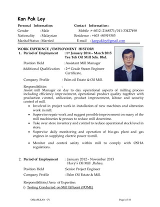 OfficePLKAN CV Page1of 10
Kan Pak Loy
Personal Information: Contact Information :
Gender : Male Mobile :+ 6012 -2168571/011-33427498
Nationality : Malaysian Residence : +603 –80919385
Marital Status : Married E-mail : kanpakloy@gmail.com
WORK EXPERINCE / EMPLOYMENT HISTORY
1. Period of Employment : 1st January 2014 – March 2015
Tee Teh Oil Mill Sdn. Bhd.
Position Held : Assistant Mill Manager
Additional Qualification : 2nd Grade Steam Engineer
Certificate.
Company Profile : Palm oil Estate & Oil Mill.
Responsibilities :
Assist mill Manager on day to day operational aspects of milling process
including efficiency improvement, operational product quality together with
production control, utilization, product improvement, labour and security
control of mill.
 Involved in project work in installation of new machines and alteration
work in mill.
 Supervise repair work and suggest possible improvement on many of the
mill machineries & presses to reduce mill downtime.
 Take over store inventory and control to reduce operational stock level in
store.
 Supervise daily monitoring and operation of bio-gas plant and gas
engines in supplying electric power to mill.
 Monitor and control safety within mill to comply with OSHA
regulations.
2. Period of Employment : January 2012 – November 2013
Havy’s Oil Mill ,Bahau.
Position Held :Senior Project Engineer
Company Profile : Palm Oil Estate & Mill.
Responsibilities/Area of Expertise:
i) Testing Conducted on Mill Effluent (POME)
 