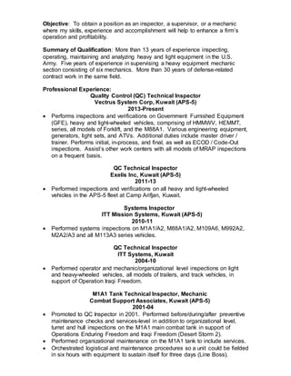 Objective: To obtain a position as an inspector, a supervisor, or a mechanic
where my skills, experience and accomplishment will help to enhance a firm’s
operation and profitability.
Summary of Qualification: More than 13 years of experience inspecting,
operating, maintaining and analyzing heavy and light equipment in the U.S.
Army. Five years of experience in supervising a heavy equipment mechanic
section consisting of six mechanics. More than 30 years of defense-related
contract work in the same field.
Professional Experience:
Quality Control (QC) Technical Inspector
Vectrus System Corp, Kuwait (APS-5)
2013-Present
 Performs inspections and verifications on Government Furnished Equipment
(GFE), heavy and light-wheeled vehicles, comprising of HMMWV, HEMMT,
series, all models of Forklift, and the M88A1. Various engineering equipment,
generators, light sets, and ATVs. Additional duties include master driver /
trainer. Performs initial, in-process, and final, as well as ECOD / Code-Out
inspections. Assist’s other work centers with all models of MRAP inspections
on a frequent basis.
QC Technical Inspector
Exelis Inc, Kuwait (APS-5)
2011-13
 Performed inspections and verifications on all heavy and light-wheeled
vehicles in the APS-5 fleet at Camp Arifjan, Kuwait.
Systems Inspector
ITT Mission Systems, Kuwait (APS-5)
2010-11
 Performed systems inspections on M1A1/A2, M88A1/A2, M109A6, M992A2,
M2A2/A3 and all M113A3 series vehicles.
QC Technical Inspector
ITT Systems, Kuwait
2004-10
 Performed operator and mechanic/organizational level inspections on light
and heavy-wheeled vehicles, all models of trailers, and track vehicles, in
support of Operation Iraqi Freedom.
M1A1 Tank Technical Inspector, Mechanic
Combat Support Associates, Kuwait (APS-5)
2001-04
 Promoted to QC Inspector in 2001. Performed before/during/after preventive
maintenance checks and services-level in addition to organizational level,
turret and hull inspections on the M1A1 main combat tank in support of
Operations Enduring Freedom and Iraqi Freedom (Desert Storm 2).
 Performed organizational maintenance on the M1A1 tank to include services.
 Orchestrated logistical and maintenance procedures so a unit could be fielded
in six hours with equipment to sustain itself for three days (Line Boss).
 