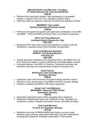 Wheeled Vehicle Lead Mechanic / Line Boss
ITT Federal Services Intl. Corp, Kuwait (APS-5)
1996-99
 Performed and supervised operator / field maintenance on all wheeled
vehicles, in support of the U.S. Army, Operation Southern Watch.
 Performed duties as equipment supervisor for task forces deployed to Kuwait.
M60/M88A1 Team Leader
DynCorp International Services, Kuwait
1993-94
 Performed and supervised operator and higher-level maintenance on the M60
and M88A1. Performed PMCS and Road Tests on all models of equipment.
M1A1 Tank Turret Mechanic
Lockheed Support Systems Inc., Italy
1992-1993
 Maintained M1A1 tank turrets to unit level standards, to include some hull
maintenance. Operated various kinds of forklifts and generators.
Tank Turret Mechanic Instructor
M1/M1A1 Tank System Mechanic
Fort Knox, KY
1989-1992
 Trained basic-level mechanics to the apprentice level on the M60A3, M1 and
M1A1 tank turret systems, common maintenance and safety-related subjects.
 Conducted lessons on the M551A1 Sheridan. Trained and monitored new
instructors and wrote and improved lesson material. Promoted to E-6.
Shop Foreman
M728 Senior Tank Turret Mechanic
Nurnberg, Germany
1986-89
 Supervised a tank turret technician and tracked vehicle mechanic section.
 Worked in a tank recovery team using M88A1 and M578 recovery vehicles.
 Assisted in upgrades and MWO’s, with various equipment.
Senior Tank Turret Mechanic
M60A3/M901, (Improved TOW Vehicle)
Schwabach, Germany
1983-86
 Supervised a tank turret repair section consisting of four mechanics.
 Maintained 36 M60A3 tank turrets and 19 M901A1 turrets. Operated and
maintained a variety of wheeled and tracked vehicles, both light and heavy.
Tank Turret Mechanic
Ft. Knox, KY, Budingen, Germany
1979-83
 Maintained more than 50 M60A1/M60A3 tank turrets as a junior grade
mechanic using numerous special and power tools, and test, measurement,
and diagnostic equipment. Frequently participated in Tank Gunnery.
 