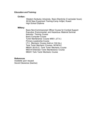 Education and Training:
Civilian:
Western Kentucky University, Basic Electricity (3 semester hours)
M1A2 New Equipment Training-Camp Arifjan, Kuwait
High School Diploma
Military:
Basic Non-Commissioned Officer Course for Combat Support
Executive Environmental and Hazardous Material Seminar
Instructor Training Course
Basic Computer Course
Turret Maintenance Course M901, (I.T.V.)
Primary Leadership Course
I.T.V. Mechanic Course (Add on 104 Hrs.)
Tank Turret Mechanic Courses, M1/M1A1
M60A1 (R.I.S.E.) Tank Turret Mechanic Course
M551A1Sheridan Turret Maintenance Course
M60A1 Tank Turret Mechanic Course
References
Available upon request
Secret Clearance (Inactive)
 