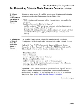 M21-1MR, Part IV, Subpart ii, Chapter 1, Section D
1-D-14
14. Requesting Evidence That a Stressor Occurred, Continued
d. When to
Request
Evidence From
the Veteran to
Establish a
Stressor
Request the Veteran provide credible supporting evidence to establish that a
stressor occurred unless the evidence of record shows that
• PTSD was diagnosed in service, and the claimed stressor is related to that
service, or
• the claimed stressor is related to the Veteran’s
− verified combat or POW service and consistent with the circumstances,
conditions, or hardships of such service, or
− fear of hostile military or terrorist activity, and exposure to such activity is
consistent with the places, types, and circumstances of the Veteran’s
service.
e. Information
to Request
From the
Veteran to
Support a
Stressor
Use the PTSD development letter in the Modern Awards Processing-
Development (MAP-D) application to request information from the Veteran.
Enclose VA Form 21-0781, Statement in Support of Claim for Service
Connection for Post-Traumatic Stress Disorder (PTSD), to solicit specific
details of each of the in-service stressful incidents, such as the
• date of the incident
• place of the incident
• unit of assignment at the time of the incident
• detailed description of the event
• medals or citations received as a result of the incident, and
• name and other identifying information concerning any other individuals
involved in the event, if appropriate.
Important: Do not ask the Veteran for specific details in any case in which
there is credible supporting evidence that the claimed in-service stressor
occurred, such as evidence of internment as a POW or receipt of one of the
decorations listed in M21-1MR, Part IV, Subpart ii, 1.D.13.d.
Continued on next page
 