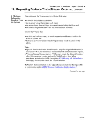 M21-1MR, Part IV, Subpart ii, Chapter 1, Section D
1-D-15
14. Requesting Evidence That a Stressor Occurred, Continued
f. Minimum
Information
Required From
the Veteran
At a minimum, the Veteran must provide the following:
• a stressor that can be documented
• the location where the incident took place
• the approximate date (within a two-month period) of the incident, and
• the unit of assignment at the time the stressful event occurred.
Inform the Veteran that
• the information is necessary to obtain supportive evidence of each of the
stressful events, and
• failure to respond or an incomplete response may result in denial of the
claim.
Notes:
• Specific details of claimed stressful events may also be gathered from such
sources as VA or private medical treatment reports and examination reports.
• Veterans Service Representatives (VSRs) may obtain the date and location
of well-documented events, such as the Tet Offensive, from VBA-
sanctioned web sites (available through the PTSD Rating Job Aid website)
and supply this information on the Veteran’s behalf.
Reference: For information on the types of stressors that may be impossible
to corroborate, see the JSRRC Stressor Verification Guide, Section V.
Continued on next page
 