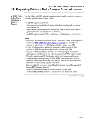 M21-1MR, Part IV, Subpart ii, Chapter 1, Section D
1-D-16
14. Requesting Evidence That a Stressor Occurred, Continued
g. PIES Codes
to Use When
Submitting a
Records
Request
Use the following PIES request codes to request records required to process a
claim for service connection for PTSD:
• Use PIES request code O18 if
− the stressor is associated with an episode of personal assault or trauma,
such as rape, or
− the Veteran is claiming service connection for PTSD as a result of both
personal trauma and other types of stressors.
• Use PIES request code O19 for verification of all other types of stressors.
Notes:
• Only select documents from the Veteran’s personnel folder, including those
listed under M21-1MR, Part IV, Subpart ii, 1.D.14.h, are provided in
response to submission of a PIES request under request code O19.
• A copy of all documents within the personnel folder are provided in
response to a PIES request submitted under request code O18.
• Because of the time and cost involved in photocopying all documents
within a personnel folder, do not submit a request to NPRC (address code
13) under request code O18 unless the claim involves personal trauma.
• If documents not routinely provided by NPRC in response to a request
submitted under request code O19 are needed, identify the documents in a
customized request, using request code O99.
• Records related to in-service mental health treatment cannot be requested
through PIES because they are
− maintained by the military or civilian treating facility, and
− not stored by the Department of Defense with the traditional STRs.
Continued on next page
 