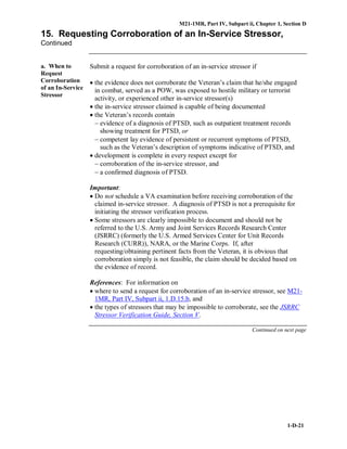 M21-1MR, Part IV, Subpart ii, Chapter 1, Section D
1-D-21
15. Requesting Corroboration of an In-Service Stressor,
Continued
a. When to
Request
Corroboration
of an In-Service
Stressor
Submit a request for corroboration of an in-service stressor if
• the evidence does not corroborate the Veteran’s claim that he/she engaged
in combat, served as a POW, was exposed to hostile military or terrorist
activity, or experienced other in-service stressor(s)
• the in-service stressor claimed is capable of being documented
• the Veteran’s records contain
− evidence of a diagnosis of PTSD, such as outpatient treatment records
showing treatment for PTSD, or
− competent lay evidence of persistent or recurrent symptoms of PTSD,
such as the Veteran’s description of symptoms indicative of PTSD, and
• development is complete in every respect except for
− corroboration of the in-service stressor, and
− a confirmed diagnosis of PTSD.
Important:
• Do not schedule a VA examination before receiving corroboration of the
claimed in-service stressor. A diagnosis of PTSD is not a prerequisite for
initiating the stressor verification process.
• Some stressors are clearly impossible to document and should not be
referred to the U.S. Army and Joint Services Records Research Center
(JSRRC) (formerly the U.S. Armed Services Center for Unit Records
Research (CURR)), NARA, or the Marine Corps. If, after
requesting/obtaining pertinent facts from the Veteran, it is obvious that
corroboration simply is not feasible, the claim should be decided based on
the evidence of record.
References: For information on
• where to send a request for corroboration of an in-service stressor, see M21-
1MR, Part IV, Subpart ii, 1.D.15.b, and
• the types of stressors that may be impossible to corroborate, see the JSRRC
Stressor Verification Guide, Section V.
Continued on next page
 