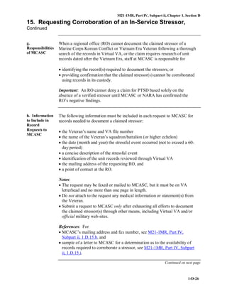 M21-1MR, Part IV, Subpart ii, Chapter 1, Section D
1-D-26
15. Requesting Corroboration of an In-Service Stressor,
Continued
g.
Responsibilities
of MCASC
When a regional office (RO) cannot document the claimed stressor of a
Marine Corps Korean Conflict or Vietnam Era Veteran following a thorough
search of the records in Virtual VA, or the claim requires research of unit
records dated after the Vietnam Era, staff at MCASC is responsible for
• identifying the record(s) required to document the stressors, or
• providing confirmation that the claimed stressor(s) cannot be corroborated
using records in its custody.
Important: An RO cannot deny a claim for PTSD based solely on the
absence of a verified stressor until MCASC or NARA has confirmed the
RO’s negative findings.
h. Information
to Include in
Record
Requests to
MCASC
The following information must be included in each request to MCASC for
records needed to document a claimed stressor:
• the Veteran’s name and VA file number
• the name of the Veteran’s squadron/battalion (or higher echelon)
• the date (month and year) the stressful event occurred (not to exceed a 60-
day period)
• a concise description of the stressful event
• identification of the unit records reviewed through Virtual VA
• the mailing address of the requesting RO, and
• a point of contact at the RO.
Notes:
• The request may be faxed or mailed to MCASC, but it must be on VA
letterhead and no more than one page in length.
• Do not attach to the request any medical information or statement(s) from
the Veteran.
• Submit a request to MCASC only after exhausting all efforts to document
the claimed stressor(s) through other means, including Virtual VA and/or
official military web sites.
References: For
• MCASC’s mailing address and fax number, see M21-1MR, Part IV,
Subpart ii, 1.D.15.b, and
• sample of a letter to MCASC for a determination as to the availability of
records required to corroborate a stressor, see M21-1MR, Part IV, Subpart
ii, 1.D.15.i.
Continued on next page
 