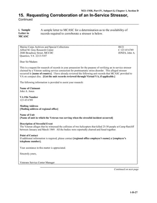 M21-1MR, Part IV, Subpart ii, Chapter 1, Section D
1-D-27
15. Requesting Corroboration of an In-Service Stressor,
Continued
i. Sample
Letter to
MCASC
A sample letter to MCASC for a determination as to the availability of
records required to corroborate a stressor is below.
Marine Corps Archives and Special Collections 00/21
Alfred M. Gray Research Center C 123 45 6789
2040 Broadway Street, MCCDC JONES, John A.
Quantico, VA 2213-5107
Dear Sir/Madam:
This is a request for research of records in your possession for the purpose of verifying an in-service stressor
claimed by a Veteran seeking service connection for posttraumatic stress disorder. This alleged stressor
occurred in [name of country]. I have already reviewed the following unit records that MCASC provided to
VA on compact disc. [List the unit records reviewed through Virtual VA, if applicable.]
The following information is provided to assist your research:
Name of Claimant
John A. Jones
VA File Number
123 45 6789
Mailing Address
[Mailing address of regional office]
Name of Unit
[Name of unit in which the Veteran was serving when the stressful incident occurred]
Description of Stressful Event
The Veteran alleges that he witnessed the collision of two helicopters that killed 25-30 people at Camp Ratcliff
between January and March 1969. All the bodies were reportedly charred and fused together.
Point of Contact
If additional information is required, please contact [regional office employee’s name] at [employee’s
telephone number].
Your assistance in this matter is appreciated.
Sincerely yours,
Veterans Service Center Manager
Continued on next page
 
