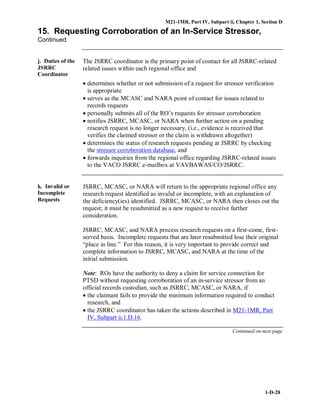 M21-1MR, Part IV, Subpart ii, Chapter 1, Section D
1-D-28
15. Requesting Corroboration of an In-Service Stressor,
Continued
j. Duties of the
JSRRC
Coordinator
The JSRRC coordinator is the primary point of contact for all JSRRC-related
related issues within each regional office and
• determines whether or not submission of a request for stressor verification
is appropriate
• serves as the MCASC and NARA point of contact for issues related to
records requests
• personally submits all of the RO’s requests for stressor corroboration
• notifies JSRRC, MCASC, or NARA when further action on a pending
research request is no longer necessary, (i.e., evidence is received that
verifies the claimed stressor or the claim is withdrawn altogether)
• determines the status of research requests pending at JSRRC by checking
the stressor corroboration database, and
• forwards inquiries from the regional office regarding JSRRC-related issues
to the VACO JSRRC e-mailbox at VAVBAWAS/CO/JSRRC.
k. Invalid or
Incomplete
Requests
JSRRC, MCASC, or NARA will return to the appropriate regional office any
research request identified as invalid or incomplete, with an explanation of
the deficiency(ies) identified. JSRRC, MCASC, or NARA then closes out the
request; it must be resubmitted as a new request to receive further
consideration.
JSRRC, MCASC, and NARA process research requests on a first-come, first-
served basis. Incomplete requests that are later resubmitted lose their original
“place in line.” For this reason, it is very important to provide correct and
complete information to JSRRC, MCASC, and NARA at the time of the
initial submission.
Note: ROs have the authority to deny a claim for service connection for
PTSD without requesting corroboration of an in-service stressor from an
official records custodian, such as JSRRC, MCASC, or NARA, if
• the claimant fails to provide the minimum information required to conduct
research, and
• the JSRRC coordinator has taken the actions described in M21-1MR, Part
IV, Subpart ii.1.D.16.
Continued on next page
 