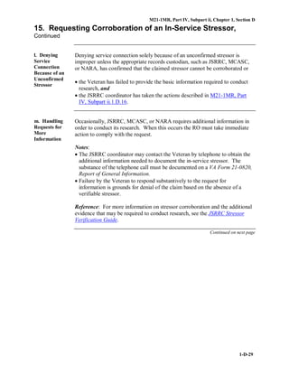 M21-1MR, Part IV, Subpart ii, Chapter 1, Section D
1-D-29
15. Requesting Corroboration of an In-Service Stressor,
Continued
l. Denying
Service
Connection
Because of an
Unconfirmed
Stressor
Denying service connection solely because of an unconfirmed stressor is
improper unless the appropriate records custodian, such as JSRRC, MCASC,
or NARA, has confirmed that the claimed stressor cannot be corroborated or
• the Veteran has failed to provide the basic information required to conduct
research, and
• the JSRRC coordinator has taken the actions described in M21-1MR, Part
IV, Subpart ii.1.D.16.
m. Handling
Requests for
More
Information
Occasionally, JSRRC, MCASC, or NARA requires additional information in
order to conduct its research. When this occurs the RO must take immediate
action to comply with the request.
Notes:
• The JSRRC coordinator may contact the Veteran by telephone to obtain the
additional information needed to document the in-service stressor. The
substance of the telephone call must be documented on a VA Form 21-0820,
Report of General Information.
• Failure by the Veteran to respond substantively to the request for
information is grounds for denial of the claim based on the absence of a
verifiable stressor.
Reference: For more information on stressor corroboration and the additional
evidence that may be required to conduct research, see the JSRRC Stressor
Verification Guide.
Continued on next page
 