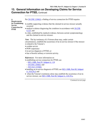 M21-1MR, Part IV, Subpart ii, Chapter 1, Section D
1-D-3
13. General Information on Developing Claims for Service
Connection for PTSD, Continued
a.
Requirements
for Establishing
Service
Connection for
PTSD
Per 38 CFR 3.304(f), a finding of service connection for PTSD requires
• credible supporting evidence that the claimed in-service stressor actually
occurred
• medical evidence diagnosing the condition in accordance with 38 CFR
4.125, and
• a link, established by medical evidence, between current symptomatology
and the claimed in-service stressor.
Note: The lay testimony of a Veteran alone may, under certain
circumstances, establish the occurrence of an in-service stressor if the stressor
is related to the Veteran’s
• combat service
• POW experience
• in-service diagnosis of PTSD, or
• fear of hostile military or terrorist activity.
References: For more information on
• establishing service connection for PTSD, see
− M21-1MR, Part IV, Subpart ii, 1.D
− 38 CFR 3.304(f), and
− 38 U.S.C.1154(b)
• handling an in-service diagnosis of PTSD, see M21-1MR, Part III, Subpart
iv, 4.H.28.d, and
• when the Veteran’s testimony alone may establish the occurrence of an in-
service stressor, see M21-1MR, Part III, Subpart iv, 4.H.29.a.
Continued on next page
 