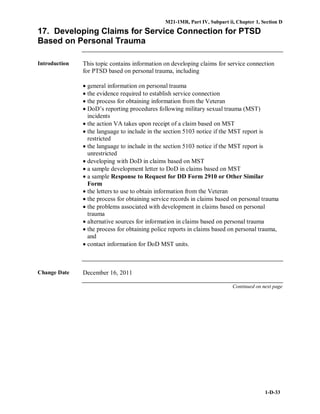 M21-1MR, Part IV, Subpart ii, Chapter 1, Section D
1-D-33
17. Developing Claims for Service Connection for PTSD
Based on Personal Trauma
Introduction This topic contains information on developing claims for service connection
for PTSD based on personal trauma, including
• general information on personal trauma
• the evidence required to establish service connection
• the process for obtaining information from the Veteran
• DoD’s reporting procedures following military sexual trauma (MST)
incidents
• the action VA takes upon receipt of a claim based on MST
• the language to include in the section 5103 notice if the MST report is
restricted
• the language to include in the section 5103 notice if the MST report is
unrestricted
• developing with DoD in claims based on MST
• a sample development letter to DoD in claims based on MST
• a sample Response to Request for DD Form 2910 or Other Similar
Form
• the letters to use to obtain information from the Veteran
• the process for obtaining service records in claims based on personal trauma
• the problems associated with development in claims based on personal
trauma
• alternative sources for information in claims based on personal trauma
• the process for obtaining police reports in claims based on personal trauma,
and
• contact information for DoD MST units.
Change Date December 16, 2011
Continued on next page
 